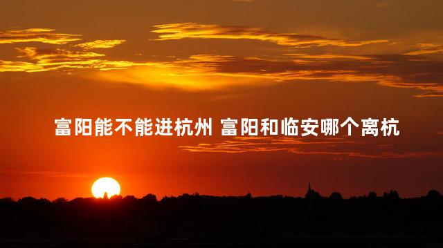 富阳能不能进杭州 富阳和临安哪个离杭州市区近